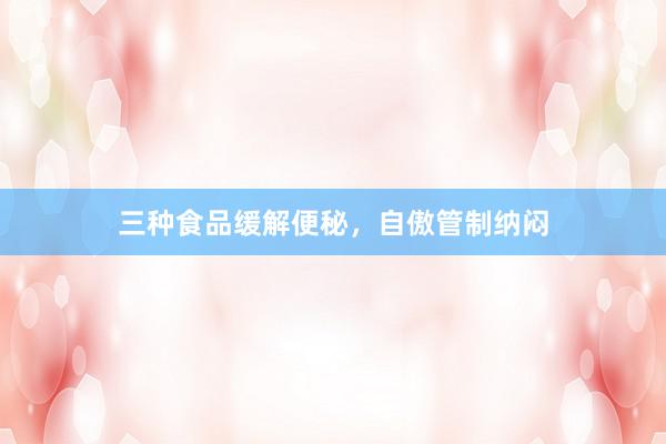 三种食品缓解便秘，自傲管制纳闷