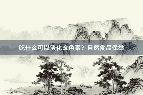 吃什么可以淡化玄色素？自然食品保举